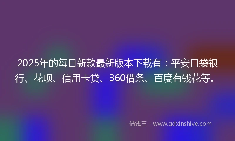 2025年的每日新款最新版本下载有：平安口袋银行、花呗、信用卡贷、360借条、百度有钱花等。