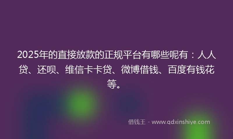 2025年的直接放款的正规平台有哪些呢有：人人贷、还呗、维信卡卡贷、微博借钱、百度有钱花等。