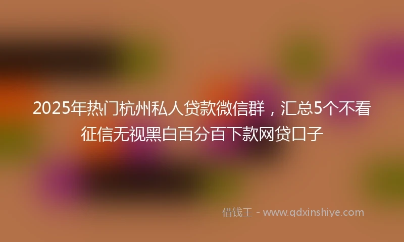2025年热门杭州私人贷款微信群，汇总5个不看征信无视黑白百分百下款网贷口子