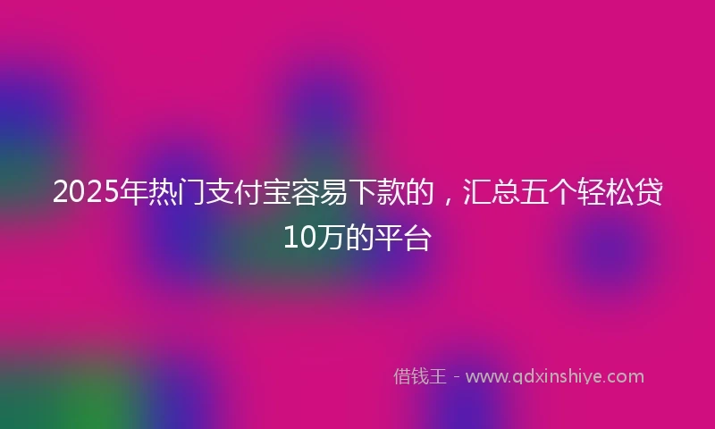 2025年热门支付宝容易下款的，汇总五个轻松贷10万的平台