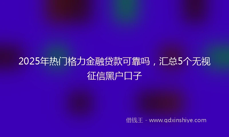 2025年热门格力金融贷款可靠吗，汇总5个无视征信黑户口子
