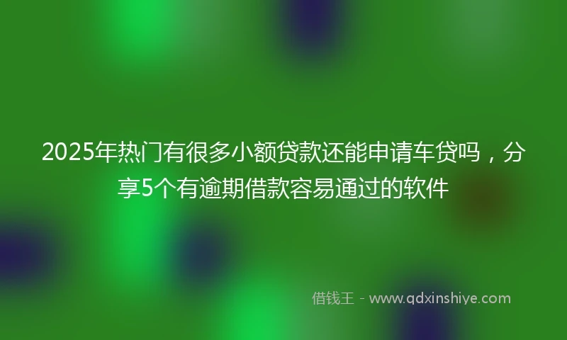 2025年热门有很多小额贷款还能申请车贷吗，分享5个有逾期借款容易通过的软件