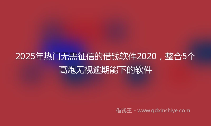 2025年热门无需征信的借钱软件2020，整合5个高炮无视逾期能下的软件