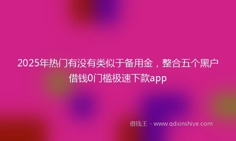 2025年热门有没有类似于备用金，整合五个黑户借钱0门槛极速下款app