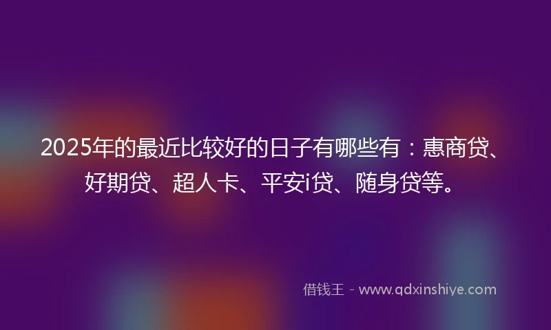 2025年的最近比较好的日子有哪些有：惠商贷、好期贷、超人卡、平安i贷、随身贷等。