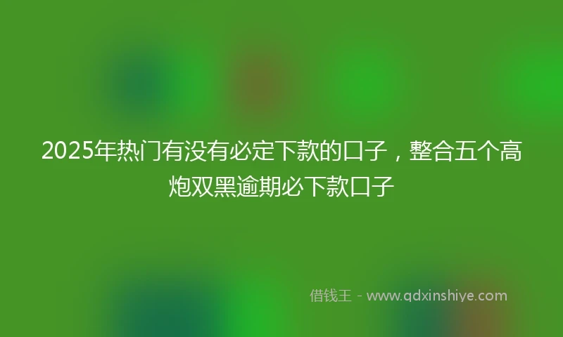 2025年热门有没有必定下款的口子，整合五个高炮双黑逾期必下款口子