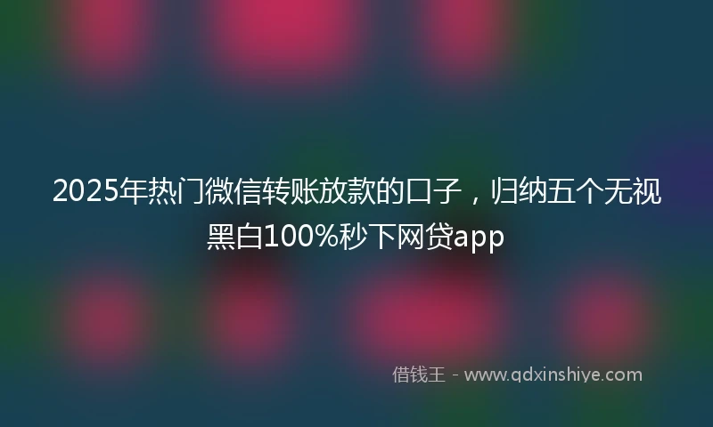 2025年热门微信转账放款的口子，归纳五个无视黑白100%秒下网贷app