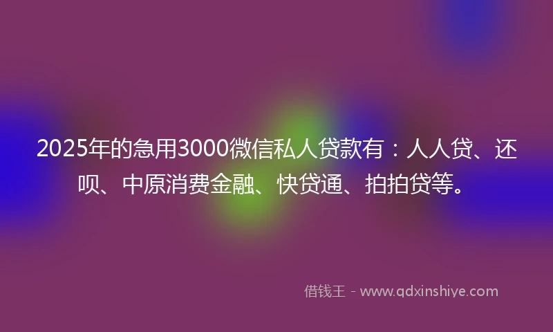2025年的急用3000微信私人贷款有：人人贷、还呗、中原消费金融、快贷通、拍拍贷等。