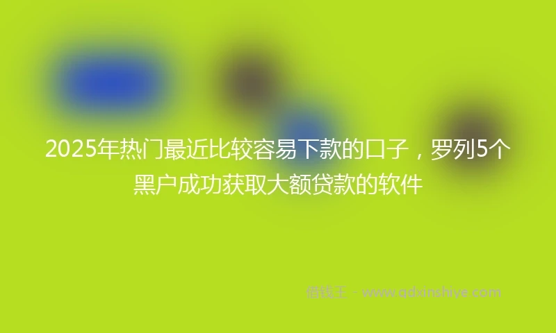 2025年热门最近比较容易下款的口子，罗列5个黑户成功获取大额贷款的软件
