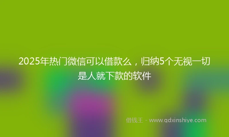 2025年热门微信可以借款么，归纳5个无视一切是人就下款的软件