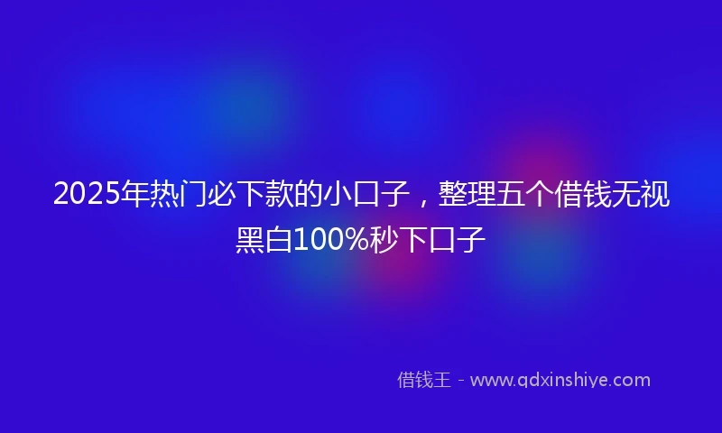 2025年热门必下款的小口子，整理五个借钱无视黑白100%秒下口子