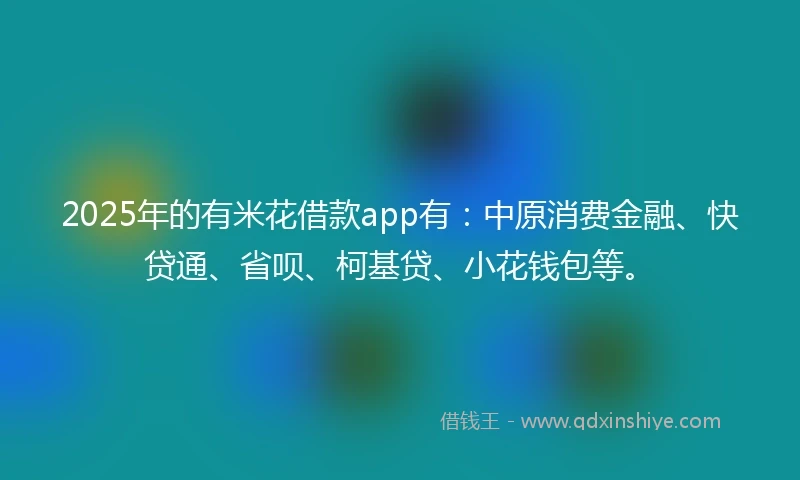 2025年的有米花借款app有：中原消费金融、快贷通、省呗、柯基贷、小花钱包等。