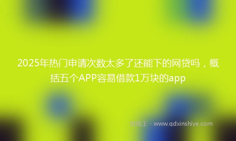 2025年热门申请次数太多了还能下的网贷吗，概括五个APP容易借款1万块的app