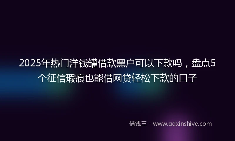 2025年热门洋钱罐借款黑户可以下款吗，盘点5个征信瑕疵也能借网贷轻松下款的口子