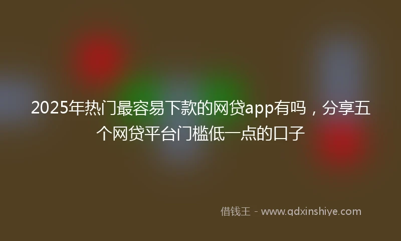 2025年热门最容易下款的网贷app有吗，分享五个网贷平台门槛低一点的口子