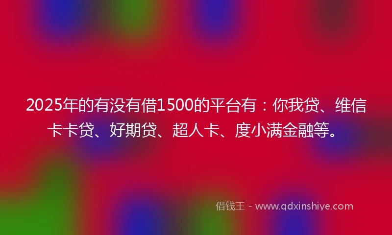 2025年的有没有借1500的平台有：你我贷、维信卡卡贷、好期贷、超人卡、度小满金融等。