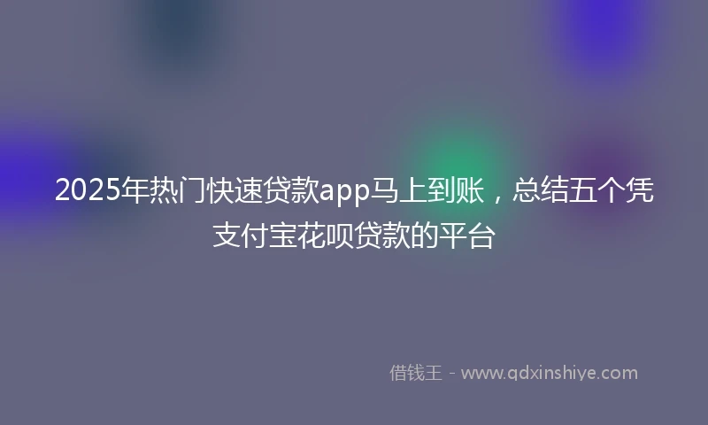 2025年热门快速贷款app马上到账，总结五个凭支付宝花呗贷款的平台