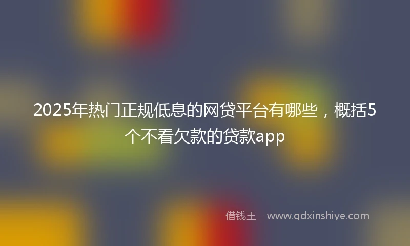 2025年热门正规低息的网贷平台有哪些，概括5个不看欠款的贷款app