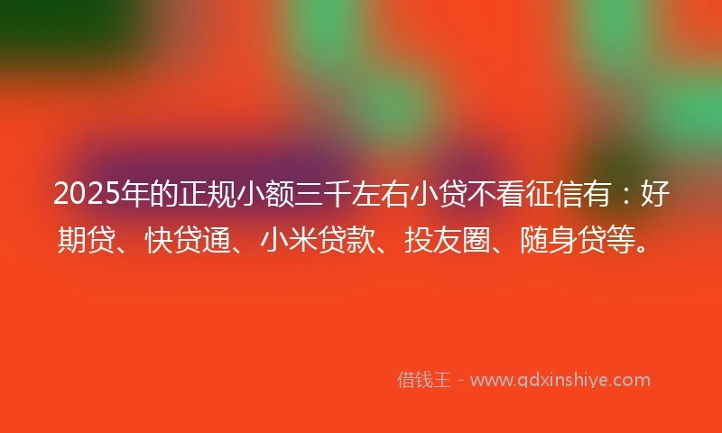 2025年的正规小额三千左右小贷不看征信有：好期贷、快贷通、小米贷款、投友圈、随身贷等。