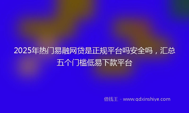 2025年热门易融网贷是正规平台吗安全吗，汇总五个门槛低易下款平台