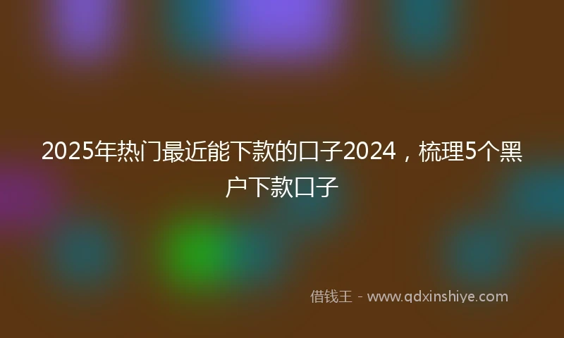 2025年热门最近能下款的口子2024，梳理5个黑户下款口子