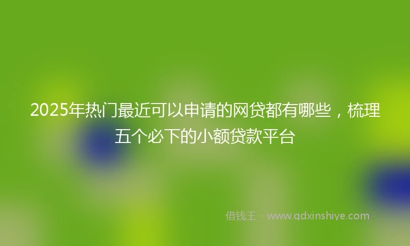 2025年热门最近可以申请的网贷都有哪些，梳理五个必下的小额贷款平台