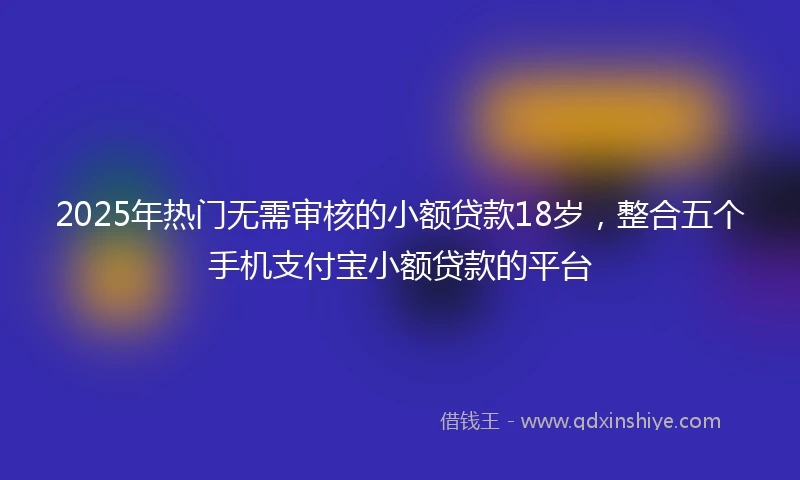 2025年热门无需审核的小额贷款18岁，整合五个手机支付宝小额贷款的平台