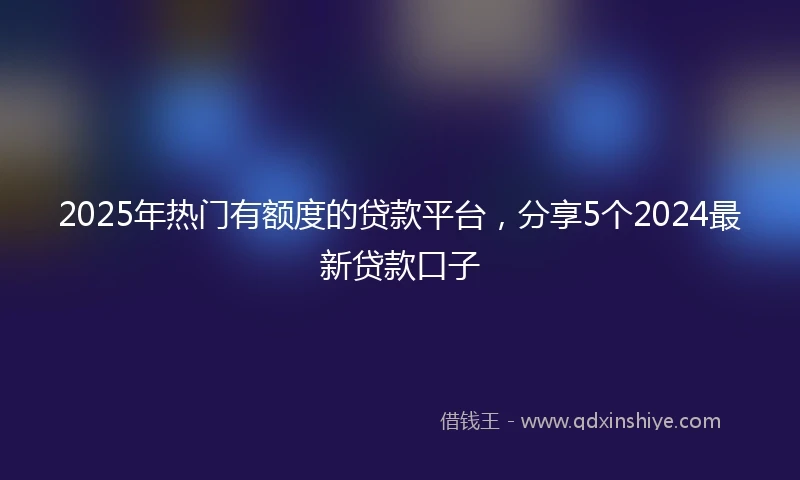 2025年热门有额度的贷款平台，分享5个2024最新贷款口子