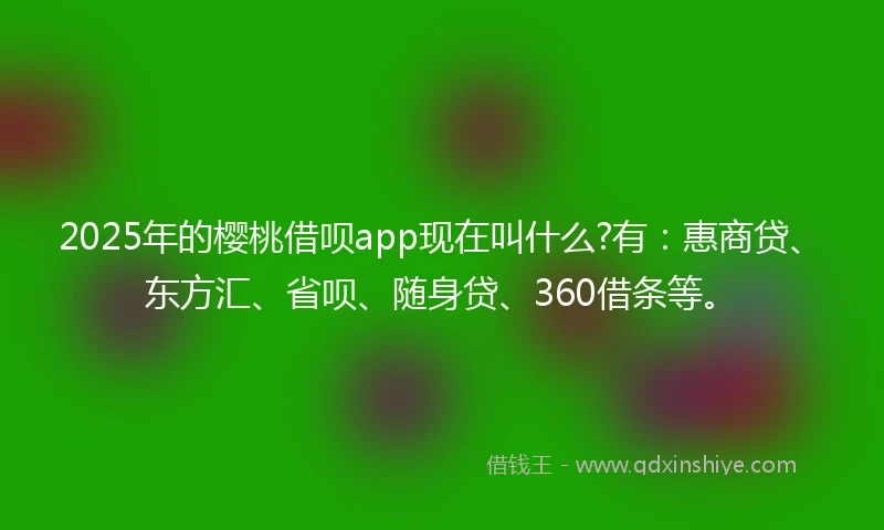 2025年的樱桃借呗app现在叫什么?有：惠商贷、东方汇、省呗、随身贷、360借条等。