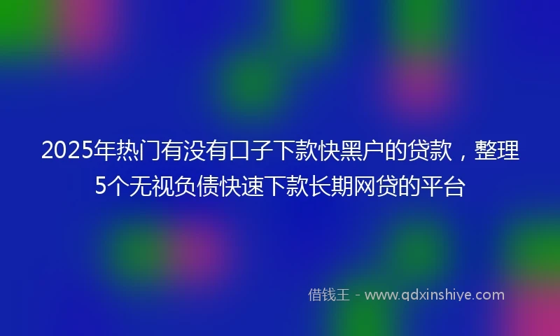 2025年热门有没有口子下款快黑户的贷款，整理5个无视负债快速下款长期网贷的平台