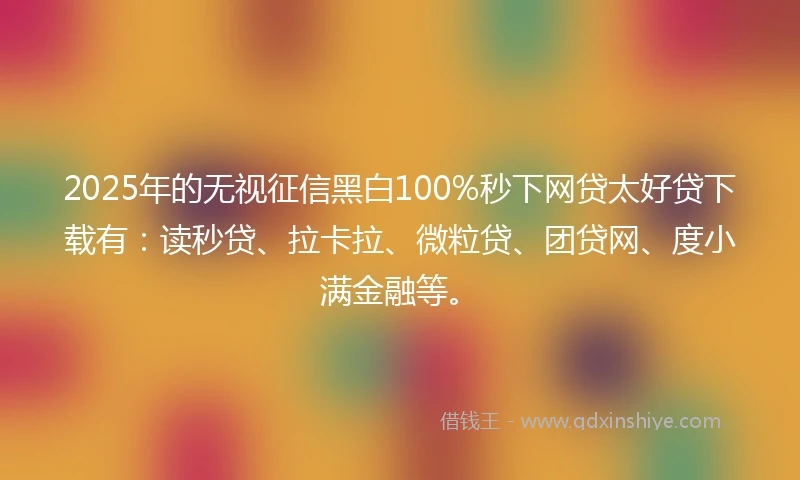 2025年的无视征信黑白100%秒下网贷太好贷下载有：读秒贷、拉卡拉、微粒贷、团贷网、度小满金融等。