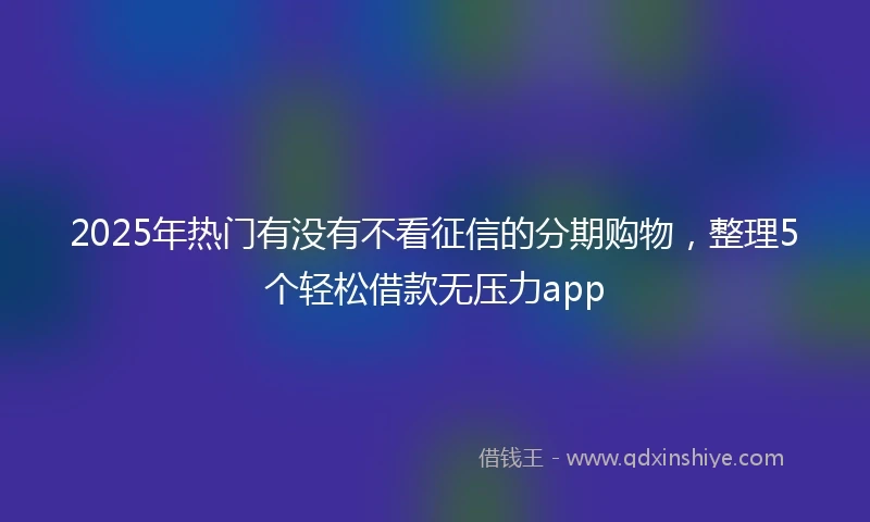 2025年热门有没有不看征信的分期购物，整理5个轻松借款无压力app