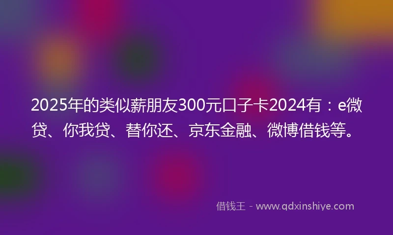 2025年的类似薪朋友300元口子卡2024有：e微贷、你我贷、替你还、京东金融、微博借钱等。