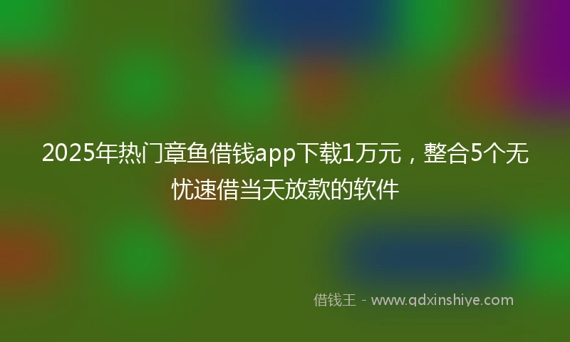 2025年热门章鱼借钱app下载1万元，整合5个无忧速借当天放款的软件