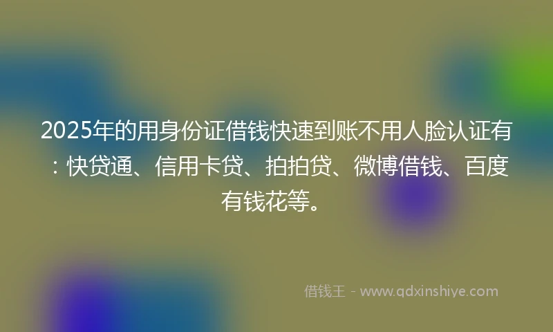 2025年的用身份证借钱快速到账不用人脸认证有：快贷通、信用卡贷、拍拍贷、微博借钱、百度有钱花等。
