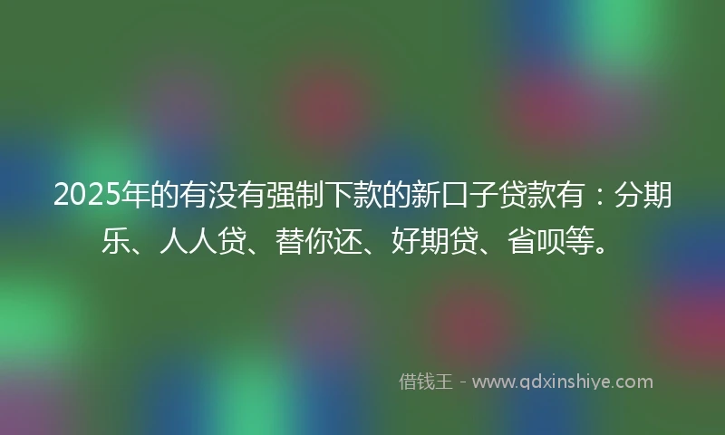 2025年的有没有强制下款的新口子贷款有：分期乐、人人贷、替你还、好期贷、省呗等。