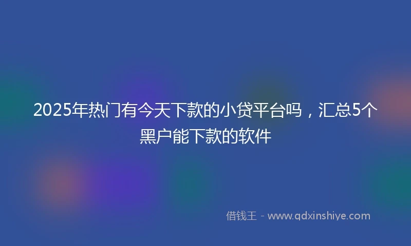 2025年热门有今天下款的小贷平台吗，汇总5个黑户能下款的软件