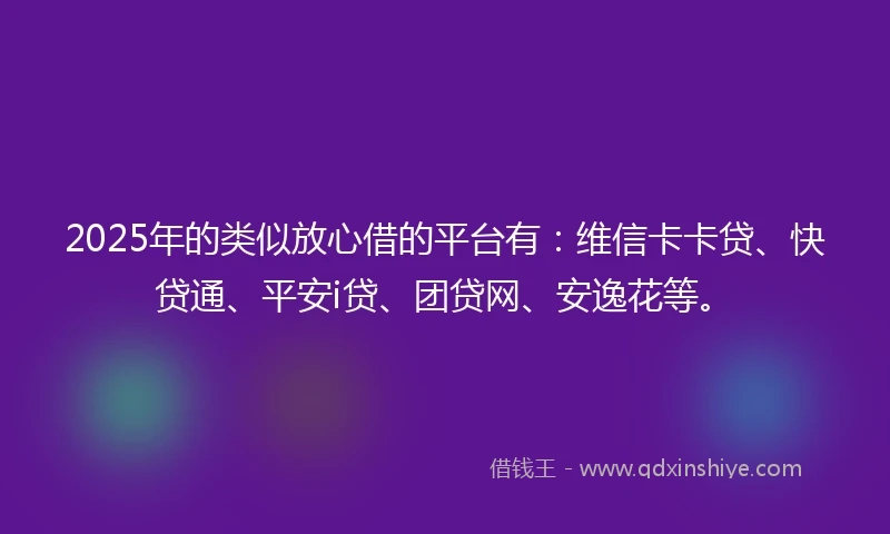 2025年的类似放心借的平台有：维信卡卡贷、快贷通、平安i贷、团贷网、安逸花等。