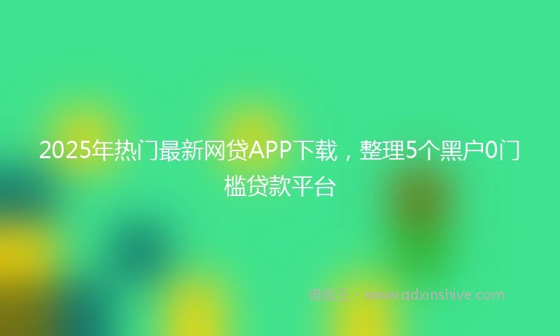 2025年热门最新网贷APP下载，整理5个黑户0门槛贷款平台