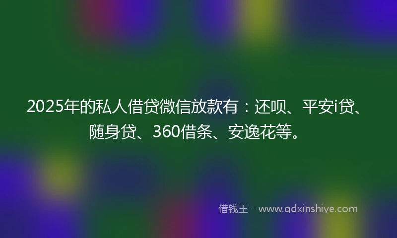 2025年的私人借贷微信放款有：还呗、平安i贷、随身贷、360借条、安逸花等。