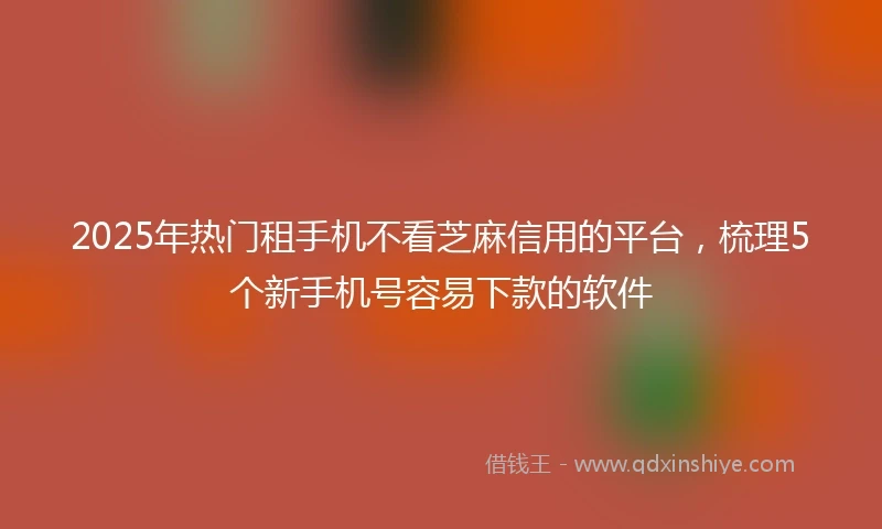 2025年热门租手机不看芝麻信用的平台，梳理5个新手机号容易下款的软件