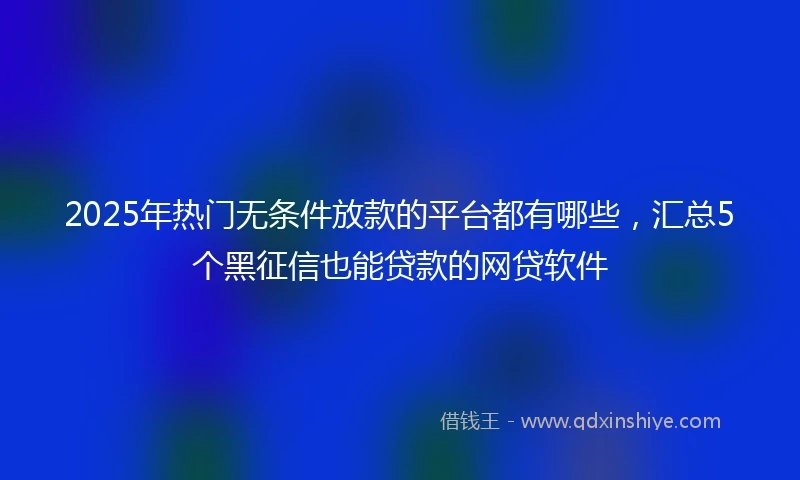 2025年热门无条件放款的平台都有哪些，汇总5个黑征信也能贷款的网贷软件