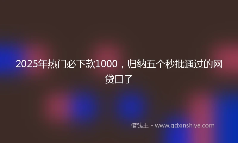 2025年热门必下款1000，归纳五个秒批通过的网贷口子
