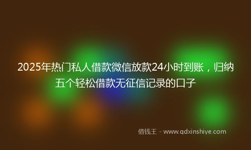 2025年热门私人借款微信放款24小时到账，归纳五个轻松借款无征信记录的口子