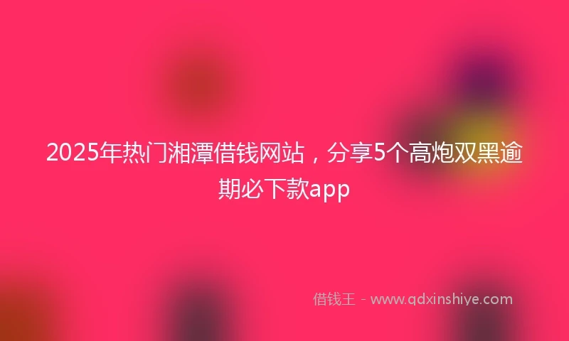 2025年热门湘潭借钱网站，分享5个高炮双黑逾期必下款app