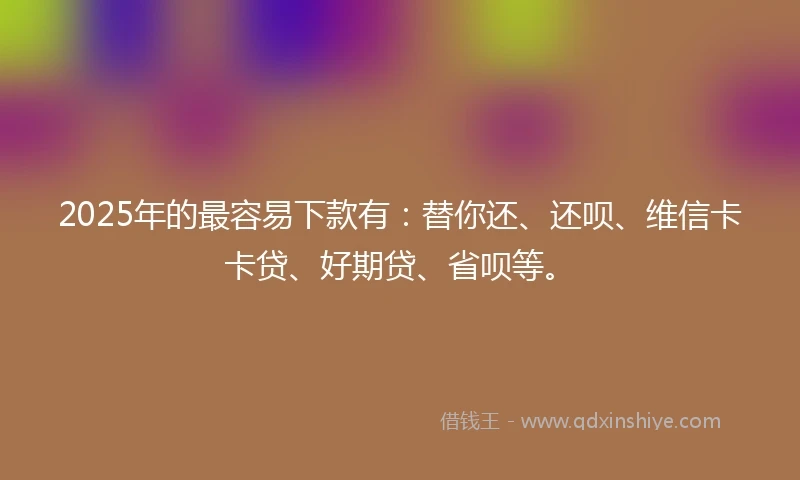 2025年的最容易下款有：替你还、还呗、维信卡卡贷、好期贷、省呗等。