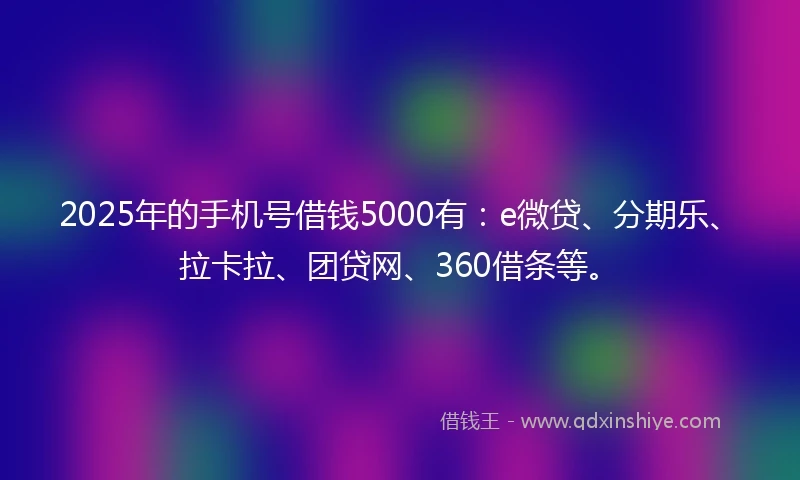 2025年的手机号借钱5000有：e微贷、分期乐、拉卡拉、团贷网、360借条等。