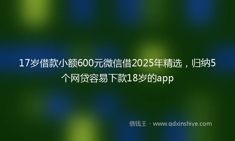17岁借款小额600元微信借2025年精选，归纳5个网贷容易下款18岁的app