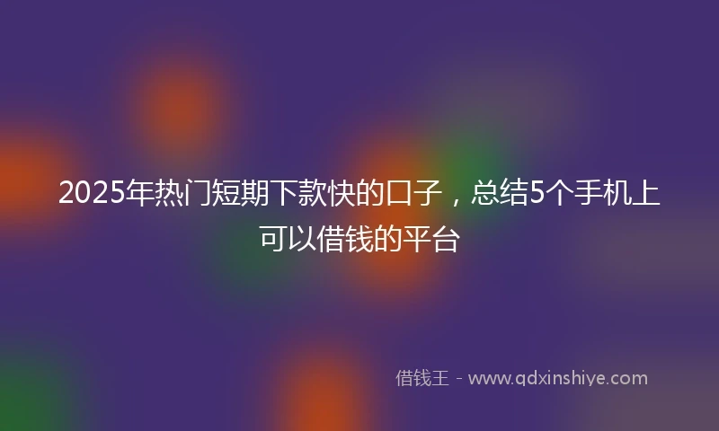 2025年热门短期下款快的口子,总结5个手机上可以借钱的平台