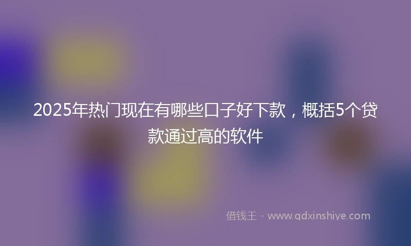 2025年热门现在有哪些口子好下款，概括5个贷款通过高的软件
